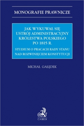 Jak wykuwał się ustrój administracyjny Królestwa Polskiego po 1815 r. Studium o pracach Rady Stanu nad rozwinięciem konstytucji - Michał Gałędek