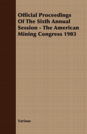 Official Proceedings Of The Sixth Annual Session - The American Mining Congress 1903 - Various