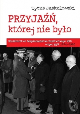 Przyjaźń której nie było Ministerstwo Bezpieczeństwa Narodowego NRD wobec MSW 1974-1990 - Tytus Jaskułowski