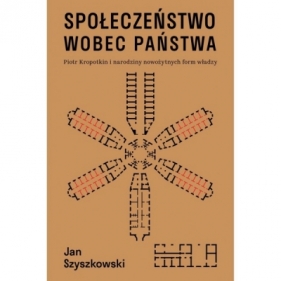 Społeczeństwo wobec państwa. Piotr Kropotkin i narodziny nowożytnych form władzy - Jan Szyszkowski