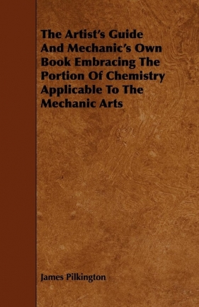 The Artist's Guide and Mechanic's Own Book Embracing the Portion of Chemistry Applicable to the Mechanic Arts - Pilkington James