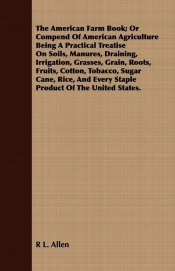 The American Farm Book; Or Compend Of American Agriculture Being A Practical Treatise On Soils, Manures, Draining, Irrigation, Grasses, Grain, Roots, Fruits, Cotton, Tobacco, Sugar Cane, Rice, And Every Staple Product Of The United States.