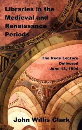 Libraries in the Medieval and Renaissance Periods - The Rede Lecture Delivered June 13, 1894 - Clark John Willis