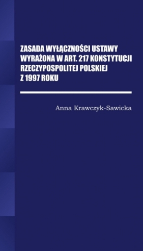 Zasada wyłączności ustawy wyrażona w Art. 217 Konstytucji Rzeczpospolitej Polskiej z 1997 Roku/Wyższ - Anna Krawczyk-Sawicka