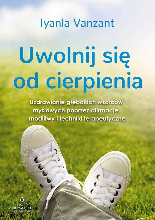 Uwolnij się od cierpienia. Uzdrawianie głębokich wzorców myślowych poprzez afirmacje modlitwy i techniki terapeutyczne