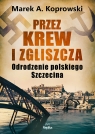 Przez krew i zgliszcza. Odrodzenie polskiego Szczecina Marek A. Koprowski
