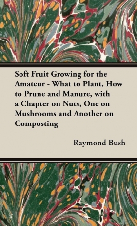 Soft Fruit Growing for the Amateur - What to Plant, How to Prune and Manure, with a Chapter on Nuts, One on Mushrooms and Another on Composting - Bush Raymond