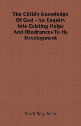The Child's Knowledge Of God - An Enquiry Into Existing Helps And Hindrances To Its Development - Grigg-Smith Rev. T.