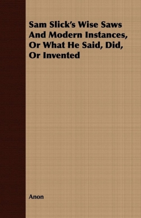 Sam Slick's Wise Saws and Modern Instances, or What He Said, Did, or Invented - Anon
