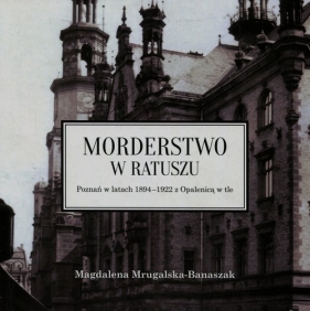 Morderstwo w ratuszu Poznań w latach 1894-1922 z Opalenicą w tle - Mrugalska-Banaszak Magdalena