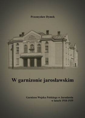 W garnizonie jarosławskim Garnizon Wojska Polskiego w Jarosławiu w latach 1918-1939 - Dymek Przemysław