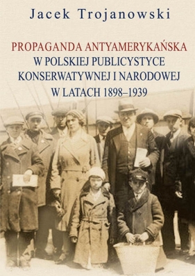 Propaganda antyamerykańska w polskiej publicystyce konserwatywnej i narodowej w latach 1898-1939 - Trojanowski Jacek