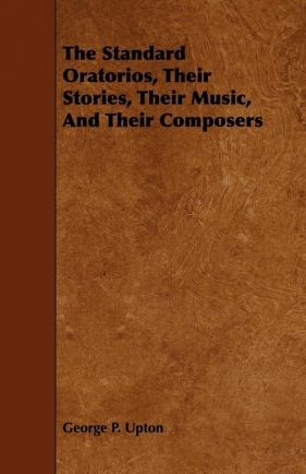 The Standard Oratorios, Their Stories, Their Music, And Their Composers - Upton George P.