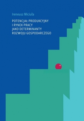 Potencjał produkcyjny i rynek pracy jako determinanty rozwoju gospodarczego - Miciuła Ireneusz