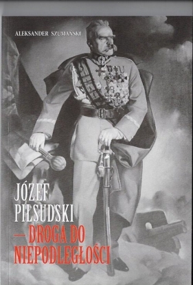 Józef Piłsudski Droga do Niepodległości - Szumański Aleksander