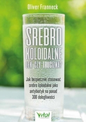 Srebro koloidalne – lek czy trucizna? Jak bezpiecznie stosować srebro koloidalne jako antybiotyk na ponad 300 dolegliwości - Oliver Franneck