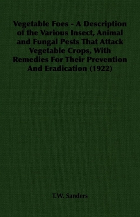 Vegetable Foes - A Description of the Various Insect, Animal and Fungal Pests That Attack Vegetable Crops, With Remedies For Their Prevention And Eradication (1922) - Sanders T.W.