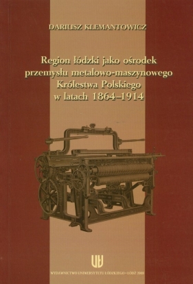 Region łódzki jako ośrodek przemysłu metalowo-maszynowego Królestwa Polskiego w latach 1864-1914 - Klemantowicz Dariusz