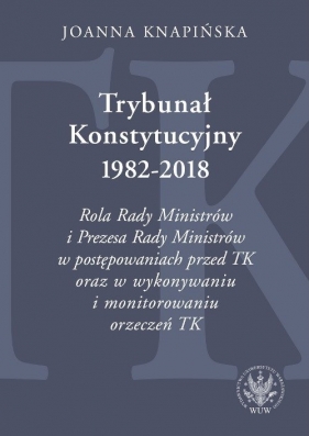 Trybunał Konstytucyjny 1982-2018. Rola Rady Ministrów i Prezesa Rady Ministrów w postępowaniach prze - Joanna Knapińska