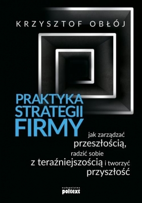 Praktyka strategii firmy. Jak zarządzać przeszłością, radzić sobie z teraźniejszością i tworzyć przyszłość - Krzysztof Obłój