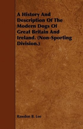 A History and Description of the Modern Dogs of Great Britain and Ireland. (Non-Sporting Division.) - Lee Rawdon B.