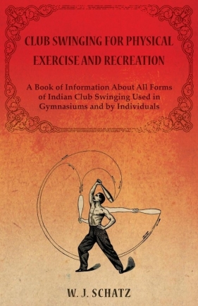 Club Swinging for Physical Exercise and Recreation - A Book of Information About All Forms of Indian Club Swinging Used in Gymnasiums and by Individuals - J. Schatz W.