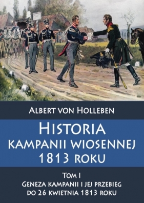 Historia kampanii wiosennej 1813 roku Tom I Geneza kampanii i jej przebieg do 26 kwietnia 1813 roku - Holleben Albert