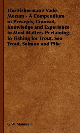 The Fisherman's Vade Mecum - A Compendium of Precepts, Counsel, Knowledge and Experience in Most Matters Pertaining to Fishing for Trout, Sea Trout, S - Maunsell G. W.
