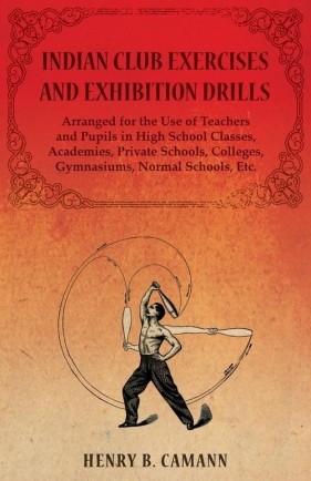 Indian Club Exercises and Exhibition Drills - Arranged for the Use of Teachers and Pupils in High School Classes, Academies, Private Schools, Colleges, Gymnasiums, Normal Schools, Etc. - B. Camann Henry