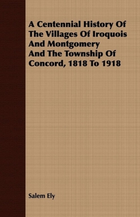 A Centennial History Of The Villages Of Iroquois And Montgomery And The Township Of Concord, 1818 To 1918 - Ely Salem