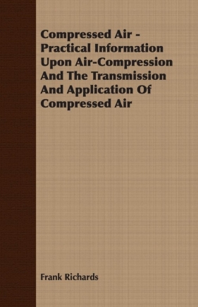 Compressed Air - Practical Information Upon Air-Compression And The Transmission And Application Of Compressed Air - Richards Frank