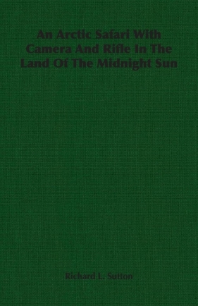An Arctic Safari With Camera And Rifle In The Land Of The Midnight Sun - Sutton Richard L.