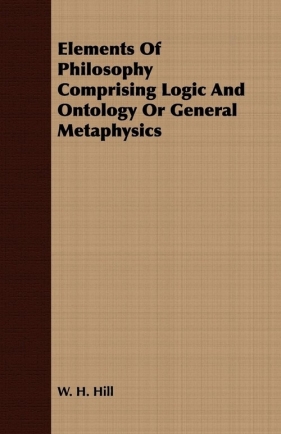 Elements Of Philosophy Comprising Logic And Ontology Or General Metaphysics - Hill W. H.