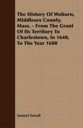 The History Of Woburn, Middlesex County, Mass. - From The Grant Of Its Territory To Charlestown, In 1640, To The Year 1680 - Sewall Samuel