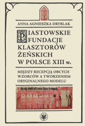 Piastowskie fundacje klasztorów żeńskich w Polsce XIII w. Między recepcją obcych wzorców - Anna Agnieszka Dryblak