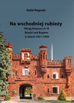 Na wschodniej rubieży. Okręg Korpusu nr IX Brześć nad Bugiem w latach 1921-1939 - Rafał Roguski