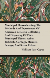 Municipal Housecleaning; The Methods And Experiences Of American Cities In Collecting And Disposing Of Their Municipal Wastes, Ashes, Rubbish, Garbage, Manure, Sewage, And Street Refuse