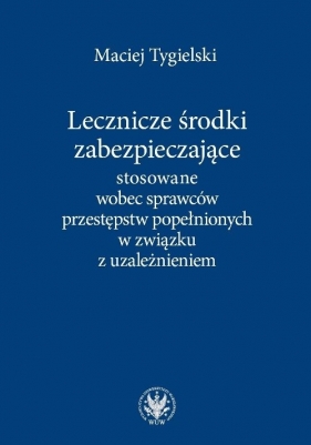 Lecznicze środki zabezpieczające stosowane wobec sprawców przestępstw popełnionych w związku z uzależnieniem - Maciej Tygielski