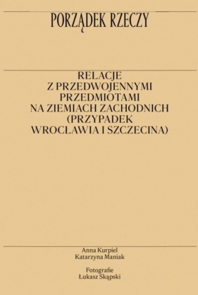 Porządek rzeczy. Relacje z przedwojennymi przedmiotami na ziemiach zachodnich (przypadek Wrocławia i Szczecina) - Anna Kurpiel, Katarzyna Maniak, Łukasz Skąpski