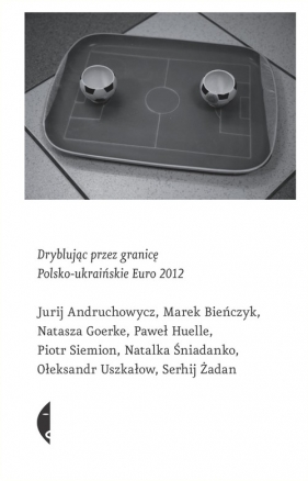Dryblując przez granicę Polsko-ukraińskie Euro 2012 - Andruchowycz Jurij, Bieńczyk Marek, Goerke Natasza