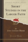 Short Studies in the Larger Faith (Classic Reprint) Adams John Coleman