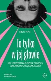 To tylko w jej głowie. Jak uprzedzenia płciowe szkodzą zdrowiu psychicznemu kobiet - Misty Pratt