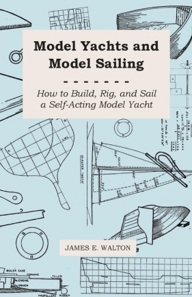 Model Yachts and Model Sailing - How to Build, Rig, and Sail a Self-Acting Model Yacht - Walton James E.