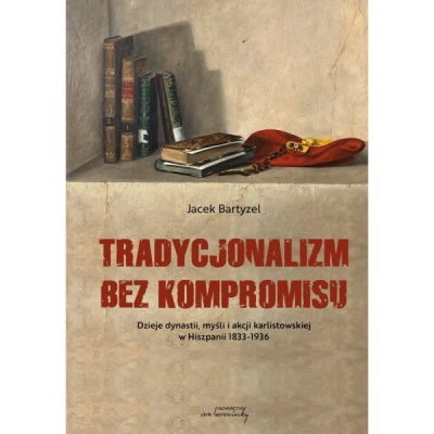 Tradycjonalizm bez kompromisu. Dzieje dynastii, myśli i akcji karlistowskiej w Hiszpanii 1833-1936