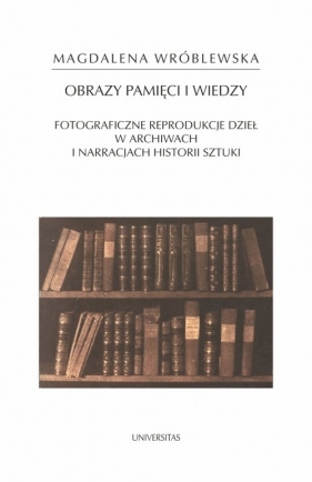 Obraz pamięci i wiedzy. Fotograficzne reprodukcje dzieł w archiwach i narracjach historii sztuki - Magdalena Wróblewska