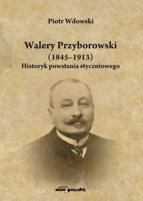Walery Przyborowski (1845-1913). Historyk powstania styczniowego - Wdowski Piotr
