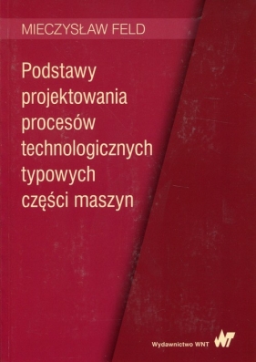 Podstawy projektowania procesów technologicznych typowych części maszyn - Mieczysław Feld