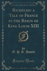 Richelieu a Tale of France in the Reign of King Louis XIII (Classic Reprint) James G. P. R.