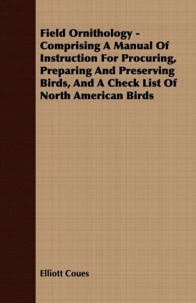 Field Ornithology - Comprising A Manual Of Instruction For Procuring, Preparing And Preserving Birds, And A Check List Of North American Birds - Coues Elliott