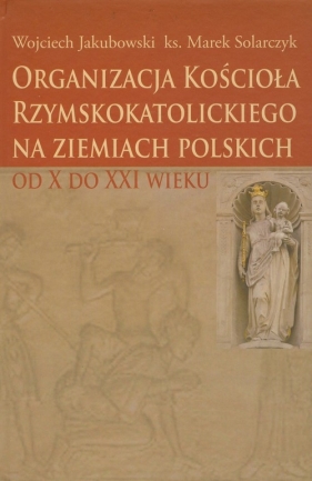 Organizacja Kościoła Rzymskokatolickiego na ziemiach polskich - Jakubowski Wojciech, Solarczyk Marek